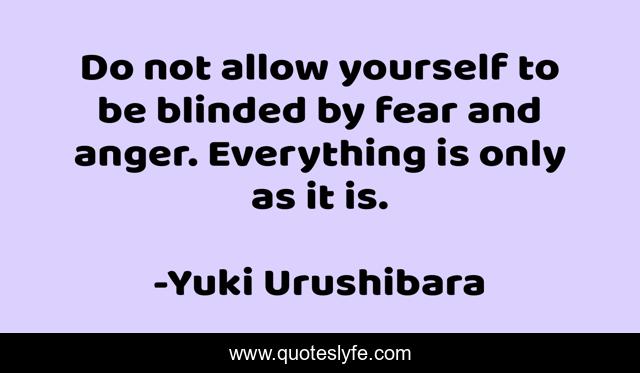 Do not allow yourself to be blinded by fear and anger. Everything is only as it is.