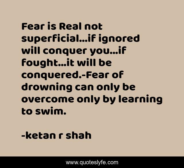 Fear is Real not superficial...if ignored will conquer you...if fought...it will be conquered.-Fear of drowning can only be overcome only by learning to swim.