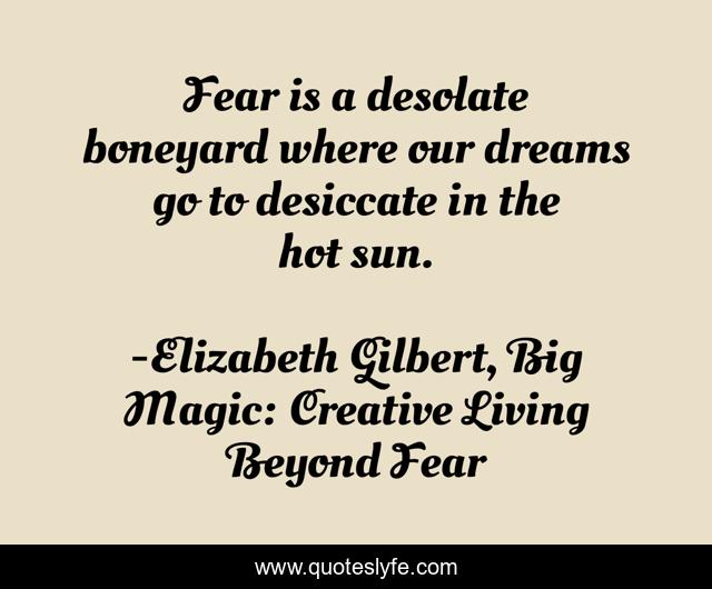 Fear is a desolate boneyard where our dreams go to desiccate in the hot sun.