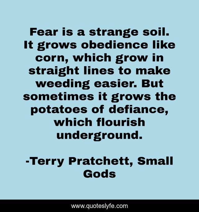 Fear is a strange soil. It grows obedience like corn, which grow in straight lines to make weeding easier. But sometimes it grows the potatoes of defiance, which flourish underground.