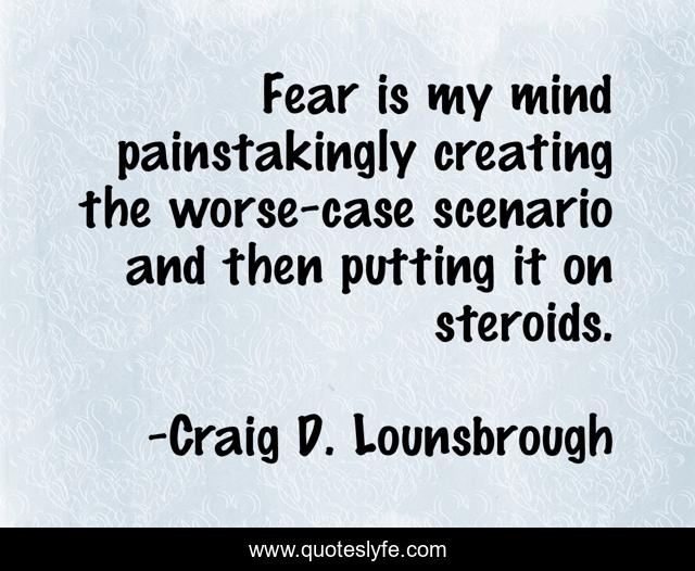 Fear is my mind painstakingly creating the worse-case scenario and then putting it on steroids.
