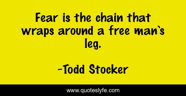 Fear is the chain that wraps around a free man’s leg.