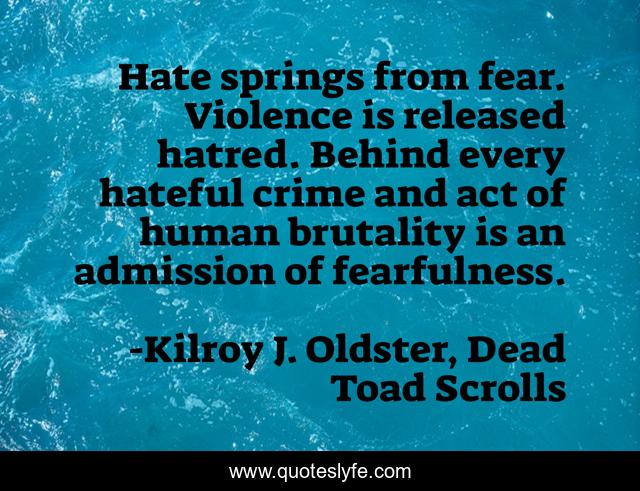 Hate springs from fear. Violence is released hatred. Behind every hateful crime and act of human brutality is an admission of fearfulness.