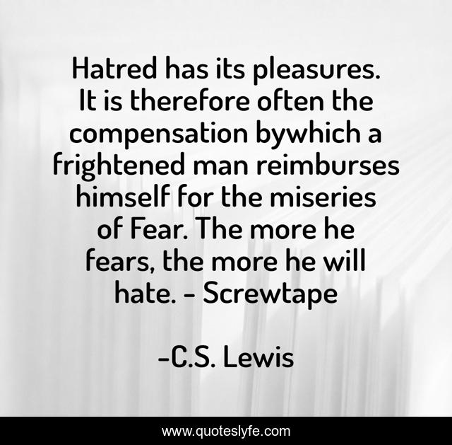 Hatred has its pleasures. It is therefore often the compensation bywhich a frightened man reimburses himself for the miseries of Fear. The more he fears, the more he will hate. - Screwtape