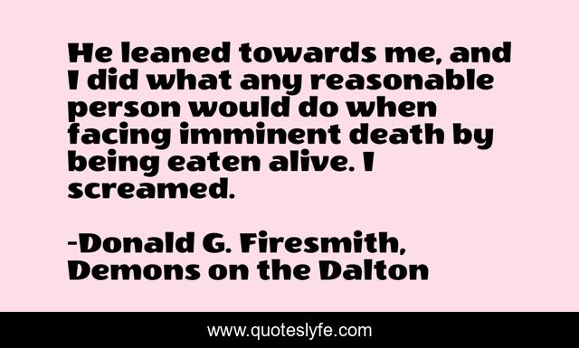 He leaned towards me, and I did what any reasonable person would do when facing imminent death by being eaten alive. I screamed.