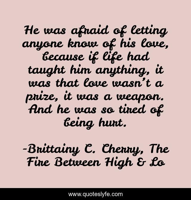He was afraid of letting anyone know of his love, because if life had taught him anything, it was that love wasn’t a prize, it was a weapon. And he was so tired of being hurt.
