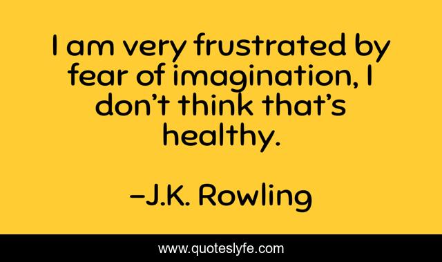 I am very frustrated by fear of imagination, I don’t think that’s healthy.