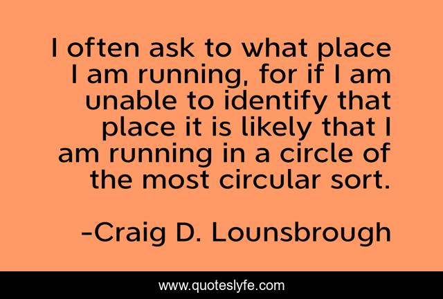 I often ask to what place I am running, for if I am unable to identify that place it is likely that I am running in a circle of the most circular sort.