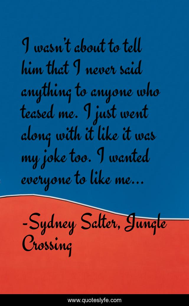 I wasn’t about to tell him that I never said anything to anyone who teased me. I just went along with it like it was my joke too. I wanted everyone to like me…
