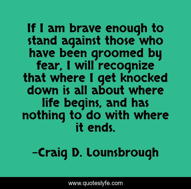 If I am brave enough to stand against those who have been groomed by fear, I will recognize that where I get knocked down is all about where life begins, and has nothing to do with where it ends.