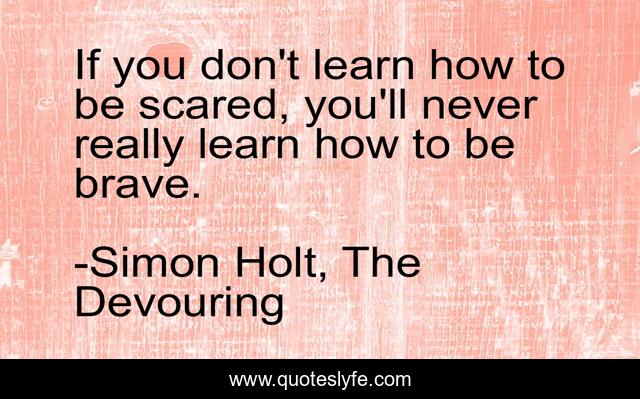 If you don't learn how to be scared, you'll never really learn how to be brave.