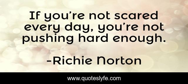 If you’re not scared every day, you’re not pushing hard enough.