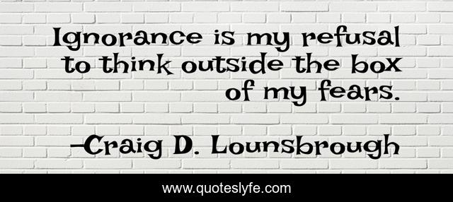 Ignorance is my refusal to think outside the box of my fears.