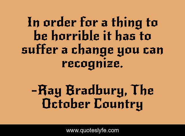 In order for a thing to be horrible it has to suffer a change you can recognize.