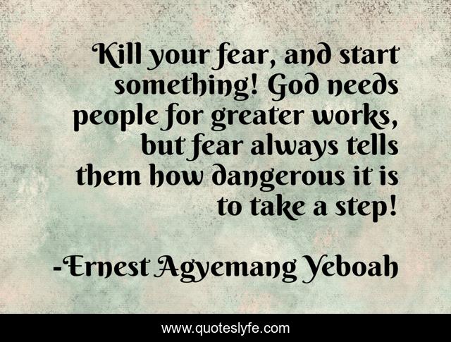Kill your fear, and start something! God needs people for greater works, but fear always tells them how dangerous it is to take a step!