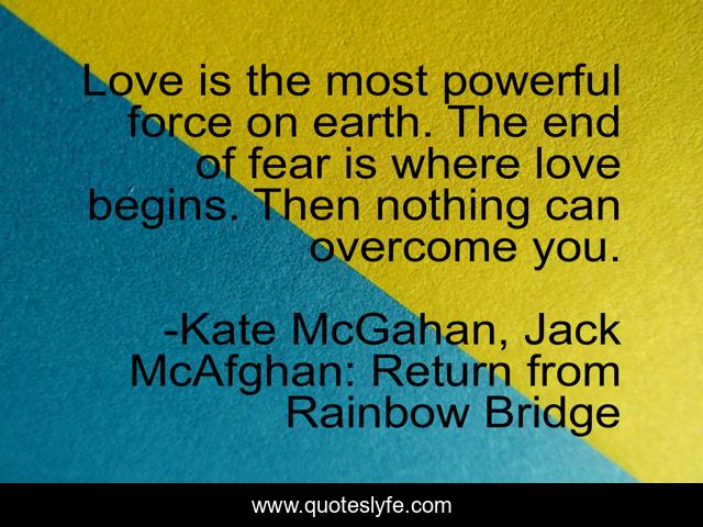 Love is the most powerful force on earth. The end of fear is where love begins. Then nothing can overcome you.