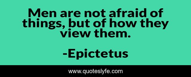 Men are not afraid of things, but of how they view them.