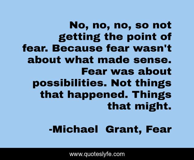 No, no, no, so not getting the point of fear. Because fear wasn't about what made sense. Fear was about possibilities. Not things that happened. Things that might.