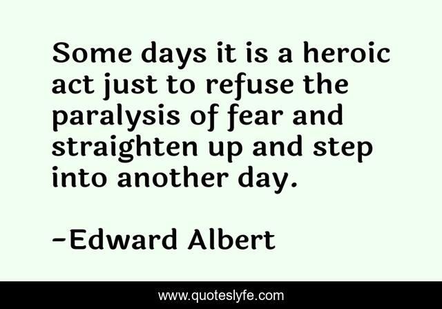 Some days it is a heroic act just to refuse the paralysis of fear and straighten up and step into another day.