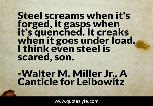 Steel screams when it's forged, it gasps when it's quenched. It creaks when it goes under load. I think even steel is scared, son.