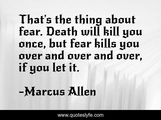 That's the thing about fear. Death will kill you once, but fear kills you over and over and over, if you let it.
