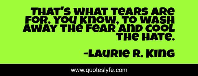 That's what tears are for, you know, to wash away the fear and cool the hate.