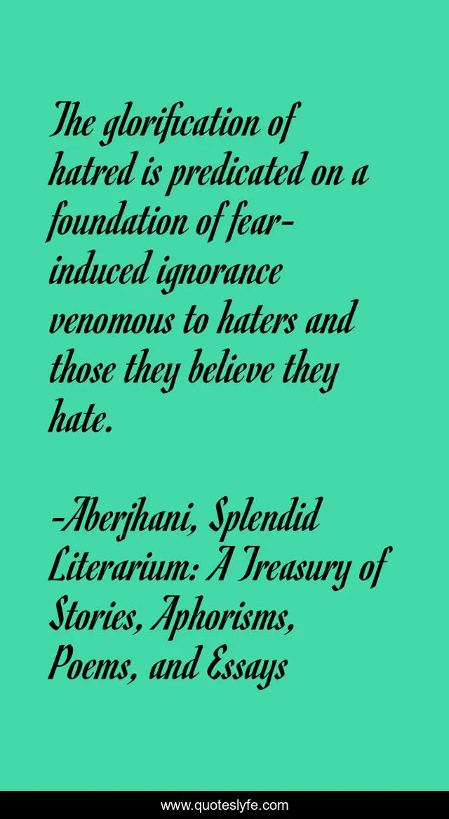 The glorification of hatred is predicated on a foundation of fear-induced ignorance venomous to haters and those they believe they hate.