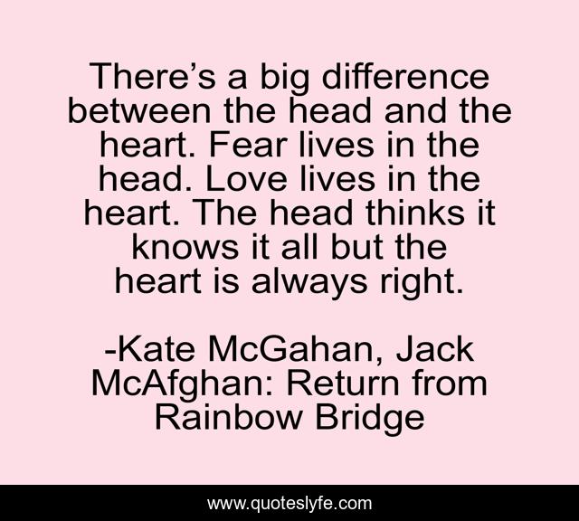 There’s a big difference between the head and the heart. Fear lives in the head. Love lives in the heart. The head thinks it knows it all but the heart is always right.