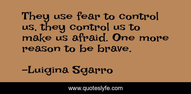 They use fear to control us, they control us to make us afraid. One more reason to be brave.
