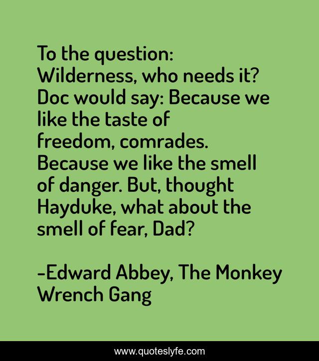 To the question: Wilderness, who needs it? Doc would say: Because we like the taste of freedom, comrades. Because we like the smell of danger. But, thought Hayduke, what about the smell of fear, Dad?