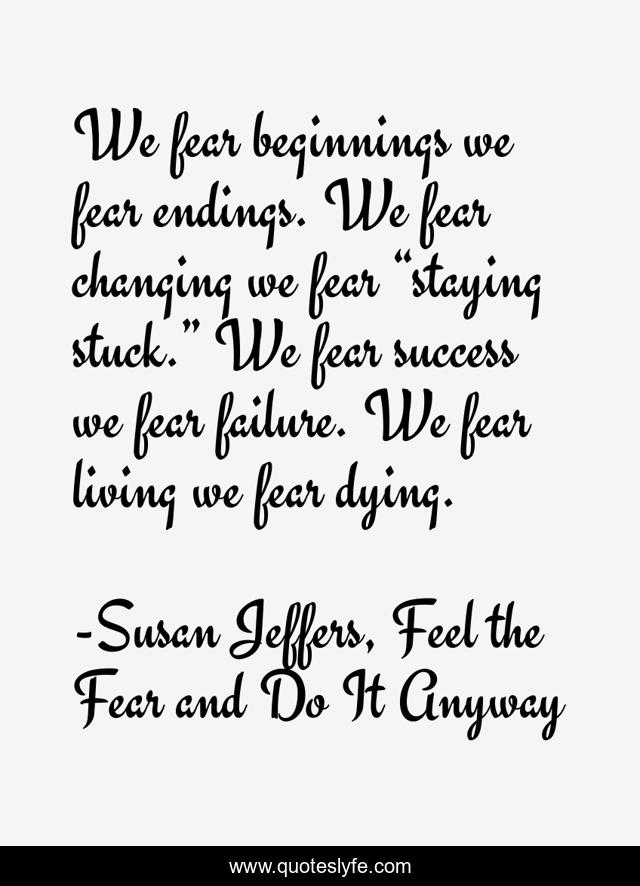 We fear beginnings we fear endings. We fear changing we fear “staying stuck.” We fear success we fear failure. We fear living we fear dying.