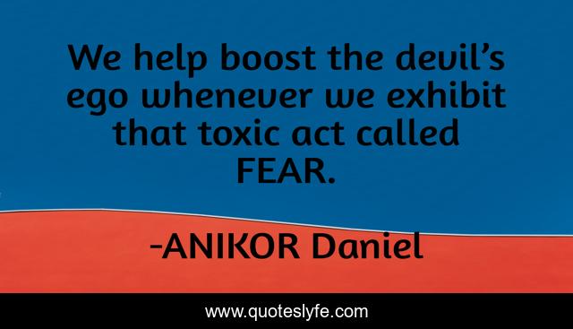 We help boost the devil’s ego whenever we exhibit that toxic act called FEAR.