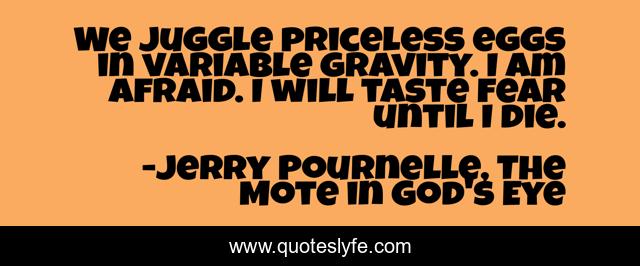 We juggle priceless eggs in variable gravity. I am afraid. I will taste fear until I die.
