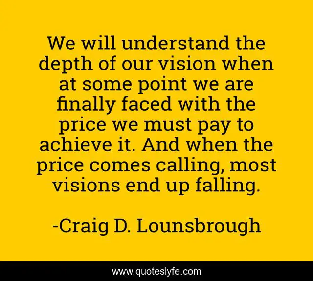 We will understand the depth of our vision when at some point we are finally faced with the price we must pay to achieve it. And when the price comes calling, most visions end up falling.