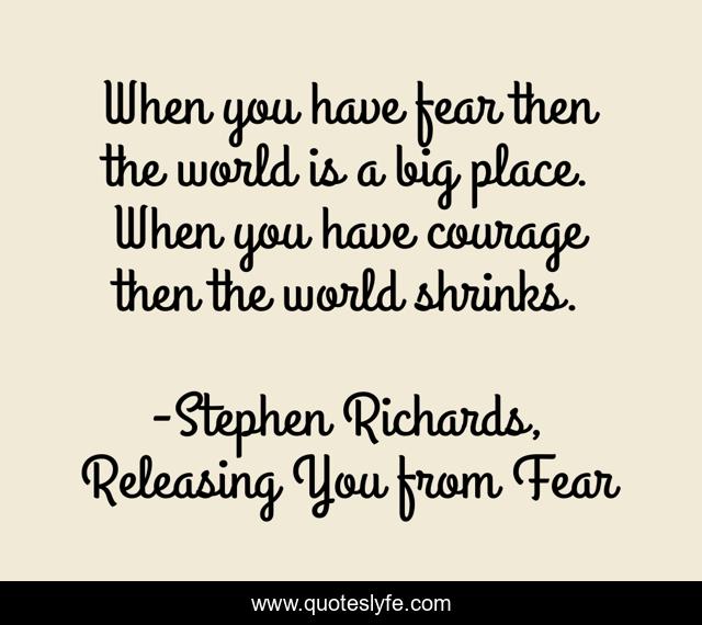 When you have fear then the world is a big place. When you have courage then the world shrinks.