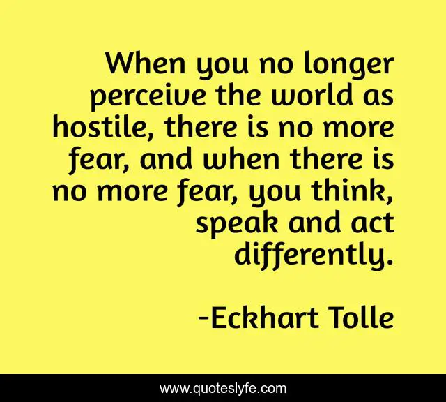 When you no longer perceive the world as hostile, there is no more fear, and when there is no more fear, you think, speak and act differently.