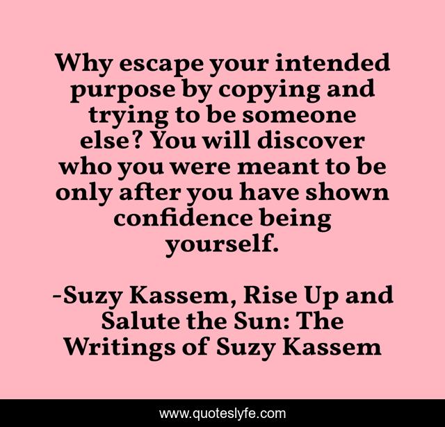 Why escape your intended purpose by copying and trying to be someone else? You will discover who you were meant to be only after you have shown confidence being yourself.