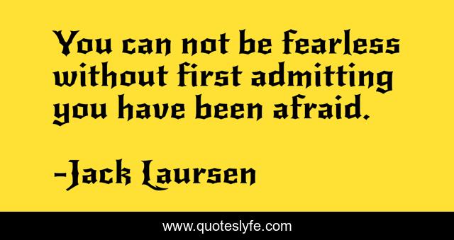 You can not be fearless without first admitting you have been afraid.