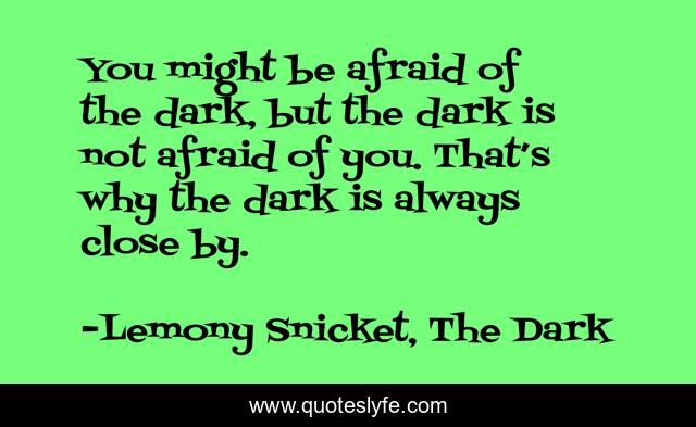 You might be afraid of the dark, but the dark is not afraid of you. That’s why the dark is always close by.