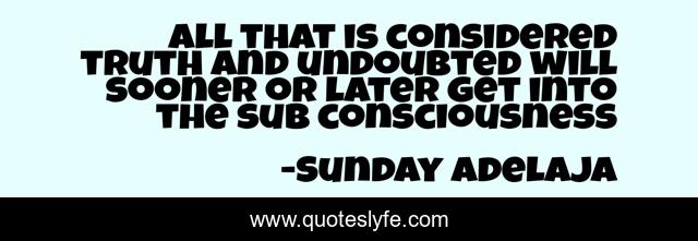 All that is considered truth and undoubted will sooner or later get into the sub consciousness