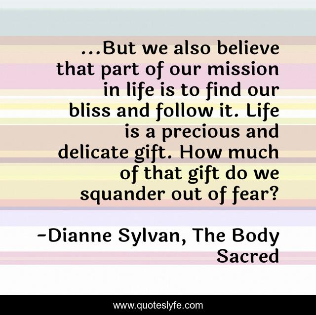 ...But we also believe that part of our mission in life is to find our bliss and follow it. Life is a precious and delicate gift. How much of that gift do we squander out of fear?