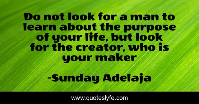 Do not look for a man to learn about the purpose of your life, but look for the creator, who is your maker