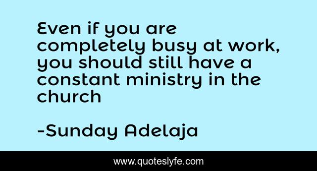 Even if you are completely busy at work, you should still have a constant ministry in the church