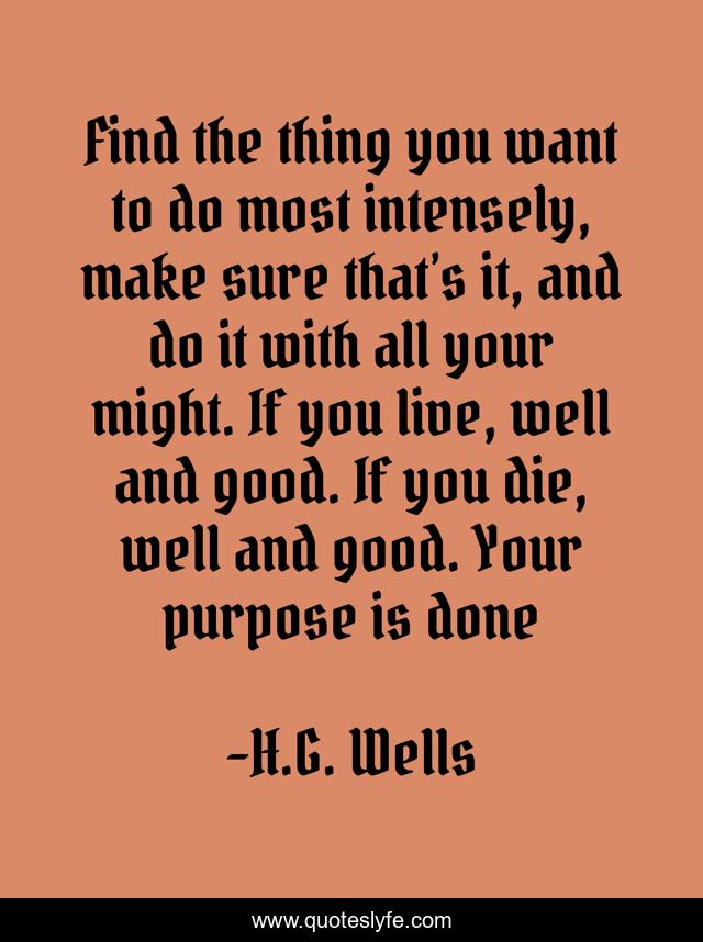 Find the thing you want to do most intensely, make sure that’s it, and do it with all your might. If you live, well and good. If you die, well and good. Your purpose is done