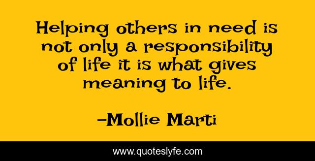 Helping others in need is not only a responsibility of life it is what gives meaning to life.