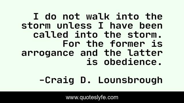 I do not walk into the storm unless I have been called into the storm. For the former is arrogance and the latter is obedience.