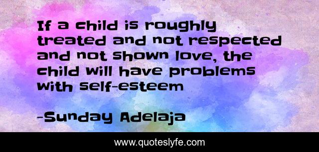 If a child is roughly treated and not respected and not shown love, the child will have problems with self-esteem
