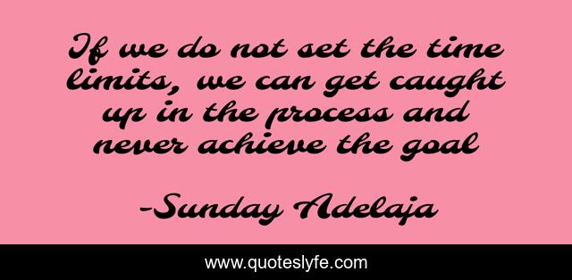 If we do not set the time limits, we can get caught up in the process and never achieve the goal