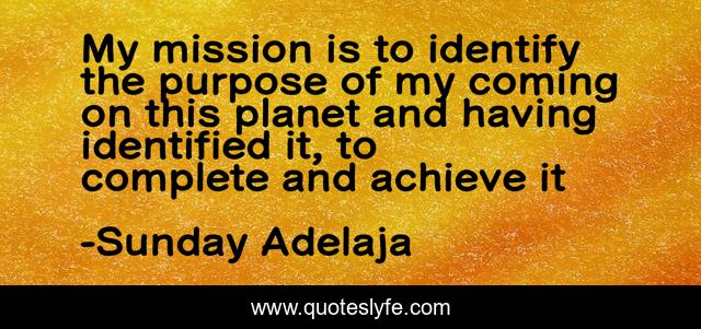 My mission is to identify the purpose of my coming on this planet and having identified it, to complete and achieve it