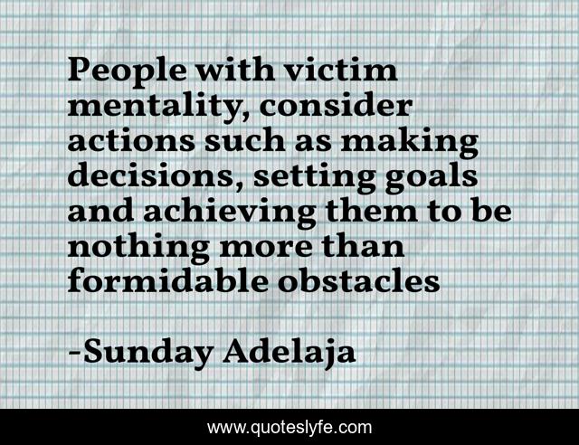 People with victim mentality, consider actions such as making decisions, setting goals and achieving them to be nothing more than formidable obstacles